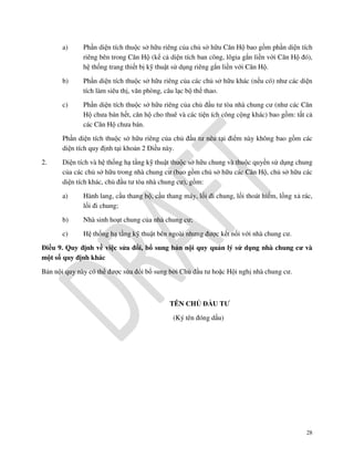 a)

Phần diện tích thuộc sở hữu riêng của chủ sở hữu Căn Hộ bao gồm phần diện tích
riêng bên trong Căn Hộ (kể cả diện tích ban công, lôgia gắn liền với Căn Hộ đó),
hệ thống trang thiết bị kỹ thuật sử dụng riêng gắn liền với Căn Hộ.

b)

Phần diện tích thuộc sở hữu riêng của các chủ sở hữu khác (nếu có) như các diện
tích làm siêu thị, văn phòng, câu lạc bộ thể thao.

c)

Phần diện tích thuộc sở hữu riêng của chủ đầu tư tòa nhà chung cư (như các Căn
Hộ chưa bán hết, căn hộ cho thuê và các tiện ích công cộng khác) bao gồm: tất cả
các Căn Hộ chưa bán.

Phần diện tích thuộc sở hữu riêng của chủ đầu tư nêu tại điểm này không bao gồm các
diện tích quy định tại khoản 2 Điều này.
2.

Diện tích và hệ thống hạ tầng kỹ thuật thuộc sở hữu chung và thuộc quyền sử dụng chung
của các chủ sở hữu trong nhà chung cư (bao gồm chủ sở hữu các Căn Hộ, chủ sở hữu các
diện tích khác, chủ đầu tư tòa nhà chung cư), gồm:
a)

Hành lang, cầu thang bộ, cầu thang máy, lối đi chung, lối thoát hiểm, lồng xả rác,
lối đi chung;

b)

Nhà sinh hoạt chung của nhà chung cư;

c)

Hệ thống hạ tầng kỹ thuật bên ngoài nhưng được kết nối với nhà chung cư.

Điều 9. Quy định về việc sửa đổi, bổ sung bản nội quy quản lý sử dụng nhà chung cư và
một số quy định khác
Bản nội quy này có thể được sửa đổi bổ sung bởi Chủ đầu tư hoặc Hội nghị nhà chung cư.

TÊN CHỦ ĐẦU TƯ
(Ký tên đóng dấu)

28

 