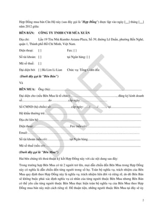 Hợp Đồng mua bán Căn Hộ này (sau đây gọi là "Hợp Đồng") được lập vào ngày [__] tháng [__]
năm 2012 giữa:
BÊN BÁN:

CÔNG TY TNHH CVH MÙA XUÂN

Địa chỉ:
Lầu 19 Tòa Nhà Kumho Asiana Plaza, Số 39, đường Lê Duẩn, phường Bến Nghé,
quận 1, Thành phố Hồ Chí Minh, Việt Nam.
Điện thoại:

[]

Số tài khoản: [ ]
Mã số thuế:

[ ] Bà Lim Li Lian

tại Ngân hàng: [ ]

[]

Đại diện bởi

Fax: [ ]

Chức vụ: Tổng Giám đốc

(Dưới đây gọi là "Bên Bán")
Và
BÊN MUA: Ông (bà):..................................................................................................................
Đại diện cho (nếu Bên Mua là tổ chức):.........................................................., đăng ký kinh doanh
số.................................do ……………cấp ngày……………………..
Số CMND (hộ chiếu) số:.........................cấp ngày:......./…...../…......, tại......................................
Hộ khẩu thường trú:........................................................................................................................
Địa chỉ liên hệ:................................................................................................................................
Điện thoại:..............................................Fax (nếu có):...................................................................
Email:……………………………………………………………………………………………
Số tài khoản (nếu có):............................tại Ngân hàng..................................................................
Mã số thuế (nếu có):.......................................................................................................................
(Dưới đây gọi là "Bên Mua")
Hai bên chúng tôi thoả thuận ký kết Hợp Đồng này với các nội dung sau đây:
Trong trường hợp Bên Mua có từ 2 người trở lên, mọi dẫn chiếu đến Bên Mua trong Hợp Đồng
này có nghĩa là dẫn chiếu đến từng người trong số họ. Toàn bộ nghĩa vụ, trách nhiệm của Bên
Mua quy định theo Hợp Đồng này là nghĩa vụ, trách nhiệm liên đới và riêng rẽ, do đó Bên Bán
sẽ không buộc phải xác định nghĩa vụ cá nhân của từng người thuộc Bên Mua nhưng Bên Bán
có thể yêu cầu từng người thuộc Bên Mua thực hiện toàn bộ nghĩa vụ của Bên Mua theo Hợp
Đồng mua bán này một cách riêng rẽ. Để thuận tiện, những người thuộc Bên Mua tại đây sẽ ủy

2

 
