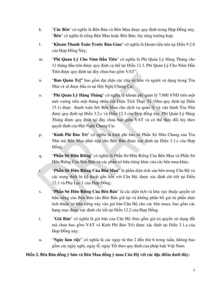 k.

"Các Bên" có nghĩa là Bên Bán và Bên Mua được quy định trong Hợp Đồng này,
"Bên" có nghĩa là riêng Bên Mua hoặc Bên Bán, tùy từng trường hợp;

l.

"Khoản Thanh Toán Trước Bàn Giao" có nghĩa là khoản tiền nêu tại Điều 9.2.b
của Hợp Đồng Này;

m.

“Phí Quản Lý Cho Năm Đầu Tiên” có nghĩa là Phí Quản Lý Hàng Tháng cho
12 tháng đầu tiên được quy định cụ thể tại Điều 12.3. Phí Quản Lý Cho Năm Đầu
Tiên được quy định tại đây chưa bao gồm VAT”;

n.

“Ban Quản Trị” bao gồm đại diện các chủ sở hữu và người sử dụng trong Tòa
Nhà và sẽ được bầu ra tại Hội Nghị Chung Cư;

o.

"Phí Quản Lý Hàng Tháng" có nghĩa là khoản phí quản lý 7.000 VNĐ trên một
mét vuông trên một tháng nhân với Diện Tích Thực Tế (Như quy định tại Điều
15.1) được thanh toán bởi Bên Mua cho dịch vụ quản lý và vận hành Tòa Nhà
được quy định tại Điều 3.2.c và Điều 12.3 của Hợp đồng này. Phí Quản Lý Hàng
Tháng được quy định tại đây chưa bao gồm VAT và có thể thay đổi tùy theo
quyết định của Hội Nghị Chung Cư;

p.

“Kinh Phí Bảo Trì” có nghĩa là kinh phí bảo trì Phần Sở Hữu Chung của Tòa
Nhà mà Bên Mua phải nộp cho Bên Bán được xác định tại Điều 3.1.c của Hợp
Đồng;

q.

"Phần Sở Hữu Riêng" có nghĩa là Phần Sở Hữu Riêng Của Bên Mua và Phần Sở
Hữu Riêng Của Bên Bán và các phần sở hữu riêng khác của các bên mua khác;

r.

“Phần Sở Hữu Riêng Của Bên Mua” là phần diện tích sàn bên trong Căn Hộ và
các trang thiết bị kỹ thuật gắn liền với Căn Hộ, được xác định chi tiết tại Điều
12.1 và Phụ Lục 1 của Hợp Đồng;

s.

“Phần Sở Hữu Riêng Của Bên Bán” là các diện tích và khu vực thuộc quyền sở
hữu riêng của Bên Bán (do Bên Bán giữ lại và không phân bổ giá trị phần diện
tích thuộc sở hữu riêng này vào giá bán Căn Hộ cho các bên mua), bao gồm các
hạng mục được xác định chi tiết tại Điều 12.2 của Hợp Đồng.

t.

"Giá Bán" có nghĩa là giá bán của Căn Hộ (bao gồm giá trị quyền sử dụng đất
mà chưa bao gồm VAT và Kinh Phí Bảo Trì) được xác định tại Điều 3.1.a của
Hợp Đồng này;

u.

“Ngày làm việc” có nghĩa là các ngày từ thứ 2 đến thứ 6 trong tuần, không bao
gồm các ngày nghỉ, ngày lễ, ngày Tết theo quy định của pháp luật Việt Nam.

Điều 2. Bên Bán đồng ý bán và Bên Mua đồng ý mua Căn Hộ với các đặc điểm dưới đây:

4

 