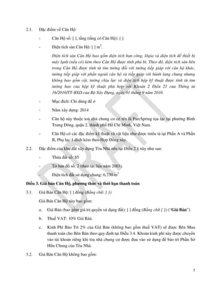 2.1.

Đặc điểm về Căn Hộ:
-

Căn Hộ số: [ ], tầng (tầng có Căn Hộ): [ ]

-

Diện tích sàn Căn Hộ: [ ] m2.
Diện tích sàn Căn Hộ bao gồm diện tích ban công, lôgia và diện tích để thiết bị
máy lạnh (nếu có) kèm theo Căn Hộ được tính phủ bì. Theo đó, diện tích sàn bên
trong Căn Hộ được tính từ tim tường đối với tường tiếp giáp với căn hộ khác,
tường tiếp giáp với phần ngoài căn hộ và tiếp giáp với hành lang chung nhưng
không bao gồm cột, tường chịu lực và diện tích hộp kỹ thuật được tính từ tim
tường bao của hộp kỹ thuật phù hợp với Khoản 2 Điều 21 của Thông tư
16/2010/TT-BXD của Bộ Xây Dựng, ngày 01 tháng 9 năm 2010.

-

Năm xây dựng: 2014

-

Căn hộ này thuộc toà nhà chung cư có tên là ParcSpring tọa lạc tại phường Bình
Trưng Đông, quận 2, thành phố Hồ Chí Minh, Việt Nam.

2.2.

Mục đích: Chỉ dùng để ở

Căn Hộ có các đặc điểm kỹ thuật và vật liệu như được miêu tả tại Phần A và Phần
B, Phụ lục 1 đính kèm theo Hợp Đồng này.

Đặc điểm của khu đất xây dựng Tòa Nhà nêu tại Điều 2.1 này như sau:
-

Thửa đất số: 85

-

Tờ bản đồ số: 2 (theo tài liệu năm 2003).

-

Diện tích đất sử dụng chung: 6,730 m2

Điều 3. Giá bán Căn Hộ, phương thức và thời hạn thanh toán
3.1.

Giá Bán Căn Hộ: [ ] đồng (Bằng chữ: [ ])
Giá Bán Căn Hộ này bao gồm:
a.
b.

Thuế VAT: 10% Giá Bán.

c.

3.2.

Giá Bán (bao gồm giá trị quyền sử dụng đất): [ ] đồng (Bằng chữ [ ]) (“Giá Bán”).

Kinh Phí Bảo Trì 2% của Giá Bán (không bao gồm thuế VAT) sẽ được Bên Mua
thanh toán cho Bên Bán theo quy định tại Điều 3.4. Khoản kinh phí này được chuyển
vào tài khoản riêng khi tòa nhà chung cư được đưa vào sử dụng để bảo trì Phần Sở
Hữu Chung của Tòa Nhà.

Giá Bán Căn Hộ không bao gồm:

5

 