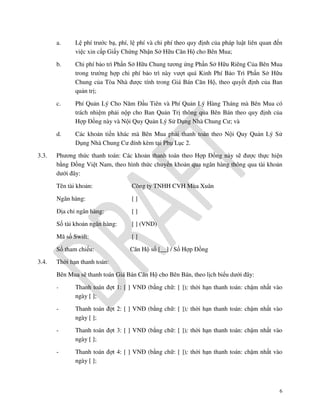 a.
b.

Chi phí bảo trì Phần Sở Hữu Chung tương ứng Phần Sở Hữu Riêng Của Bên Mua
trong trường hợp chi phí bảo trì này vượt quá Kinh Phí Bảo Trì Phần Sở Hữu
Chung của Tòa Nhà được tính trong Giá Bán Căn Hộ, theo quyết định của Ban
quản trị;

c.

Phí Quản Lý Cho Năm Đầu Tiên và Phí Quản Lý Hàng Tháng mà Bên Mua có
trách nhiệm phải nộp cho Ban Quản Trị thông qua Bên Bán theo quy định của
Hợp Đồng này và Nội Quy Quản Lý Sử Dụng Nhà Chung Cư; và

d.
3.3.

Lệ phí trước bạ, phí, lệ phí và chi phí theo quy định của pháp luật liên quan đến
việc xin cấp Giấy Chứng Nhận Sở Hữu Căn Hộ cho Bên Mua;

Các khoản tiền khác mà Bên Mua phải thanh toán theo Nội Quy Quản Lý Sử
Dụng Nhà Chung Cư đính kèm tại Phụ Lục 2.

Phương thức thanh toán: Các khoản thanh toán theo Hợp Đồng này sẽ được thực hiện
bằng Đồng Việt Nam, theo hình thức chuyển khoản qua ngân hàng thông qua tài khoản
dưới đây:
Tên tài khoản:
Ngân hàng:

[]

Địa chỉ ngân hàng:

[]

Số tài khoản ngân hàng:

[ ] (VND)

Mã số Swift:

[]

Số tham chiếu:
3.4.

Công ty TNHH CVH Mùa Xuân

Căn Hộ số [__] / Số Hợp Đồng

Thời hạn thanh toán:
Bên Mua sẽ thanh toán Giá Bán Căn Hộ cho Bên Bán, theo lịch biểu dưới đây:
-

Thanh toán đợt 1: [ ] VNĐ (bằng chữ: [ ]); thời hạn thanh toán: chậm nhất vào
ngày [ ];

-

Thanh toán đợt 2: [ ] VNĐ (bằng chữ: [ ]); thời hạn thanh toán: chậm nhất vào
ngày [ ];

-

Thanh toán đợt 3: [ ] VNĐ (bằng chữ: [ ]); thời hạn thanh toán: chậm nhất vào
ngày [ ];

-

Thanh toán đợt 4: [ ] VNĐ (bằng chữ: [ ]); thời hạn thanh toán: chậm nhất vào
ngày [ ];

6

 