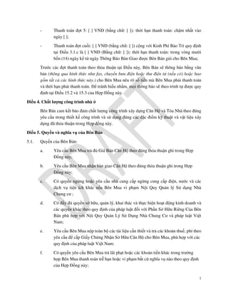-

Thanh toán đợt 5: [ ] VNĐ (bằng chữ: [ ]); thời hạn thanh toán: chậm nhất vào
ngày [ ];

-

Thanh toán đợt cuối: [ ] VNĐ (bằng chữ: [ ]) cộng với Kinh Phí Bảo Trì quy định
tại Điều 3.1.c là [ ] VNĐ (Bằng chữ: [ ]); thời hạn thanh toán: trong vòng mười
bốn (14) ngày kể từ ngày Thông Báo Bàn Giao được Bên Bán gửi cho Bên Mua;

Trước các đợt thanh toán theo thỏa thuận tại Điều này, Bên Bán sẽ thông báo bằng văn
bản (thông qua hình thức như fax, chuyển bưu điện hoặc thư điện tử (nếu có) hoặc bao
gồm tất cả các hình thức này.) cho Bên Mua nêu rõ số tiền mà Bên Mua phải thanh toán
và thời hạn phải thanh toán. Để tránh hiểu nhầm, mọi thông báo sẽ theo trình tự được quy
định tại Điều 15.2 và 15.3 của Hợp Đồng này.
Điều 4. Chất lượng công trình nhà ở
Bên Bán cam kết bảo đảm chất lượng công trình xây dựng Căn Hộ và Tòa Nhà theo đúng
yêu cầu trong thiết kế công trình và sử dụng đúng các đặc điểm kỹ thuật và vật liệu xây
dựng đã thỏa thuận trong Hợp đồng này.
Điều 5. Quyền và nghĩa vụ của Bên Bán
5.1.

Quyền của Bên Bán:
a.

Yêu cầu Bên Mua trả đủ Giá Bán Căn Hộ theo đúng thỏa thuận ghi trong Hợp
Đồng này;

b.

Yêu cầu Bên Mua nhận bàn giao Căn Hộ theo đúng thỏa thuận ghi trong Hợp
Đồng này;

c.

Có quyền ngừng hoặc yêu cầu nhà cung cấp ngừng cung cấp điện, nước và các
dịch vụ tiện ích khác nếu Bên Mua vi phạm Nội Quy Quản lý Sử dụng Nhà
Chung cư ;

d.

Có đầy đủ quyền sở hữu, quản lý, khai thác và thực hiện hoạt động kinh doanh và
các quyền khác theo quy định của pháp luật đối với Phần Sở Hữu Riêng Của Bên
Bán phù hợp với Nội Quy Quản Lý Sử Dụng Nhà Chung Cư và pháp luật Việt
Nam;

e.

Yêu cầu Bên Mua nộp toàn bộ các tài liệu cần thiết và trả các khoản thuế, phí theo
yêu cầu để cấp Giấy Chứng Nhận Sở Hữu Căn Hộ cho Bên Mua, phù hợp với các
quy định của pháp luật Việt Nam;

f.

Có quyền yêu cầu Bên Mua trả lãi phạt hoặc các khoản tiền khác trong trường
hợp Bên Mua thanh toán trễ hạn hoặc vi phạm bất cứ nghĩa vụ nào theo quy định
của Hợp Đồng này;
7

 