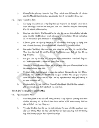 g.
5.2.

Có quyền đơn phương chấm dứt Hợp Đồng và/hoặc thực hiện quyền giữ lại tiền
của Bên Mua đã thanh toán theo quy định tại Điều 8.1(c) của Hợp Đồng này.

Nghĩa vụ của Bên Bán:
a.

Xây dựng hoàn chỉnh cơ sở hạ tầng theo quy hoạch và nội dung hồ sơ dự án đã
được phê duyệt, đảm bảo khi bàn giao, Bên Mua có thể sử dụng và sinh hoạt tại
Căn Hộ một cách bình thường;

b.

Đảm bảo việc thiết kế Tòa Nhà và Căn Hộ tuân thủ các quy định về pháp luật xây
dựng (thiết kế Căn Hộ và quy hoạch xây dựng sẽ không bị thay đổi trừ trường hợp
có yêu cầu của cơ quan nhà nước có thẩm quyền);

c.

Kiểm tra, giám sát việc xây dựng Căn Hộ để đảm bảo chất lượng xây dựng, kiến
trúc kỹ thuật theo đúng tiêu chuẩn thiết kế, tiêu chuẩn kỹ thuật hiện hành;

d.

Bảo quản Căn Hộ đã bán trong thời gian chưa bàn giao Căn Hộ cho Bên Mua.
Thực hiện bảo hành đối với Căn Hộ và Tòa Nhà theo quy định tại Điều 10 của
hợp đồng này;

e.

Bàn giao Căn Hộ cho Bên Mua đúng thời hạn kèm theo bản vẽ thiết kế tầng nhà
có Căn Hộ và thiết kế kỹ thuật liên quan đến Căn Hộ;

f.

Nộp tiền sử dụng đất và các khoản phí, lệ phí khác liên quan đến mua bán Căn Hộ
theo quy định của pháp luật;

g.

Có trách nhiệm làm thủ tục để cơ quan nhà nước có thẩm quyền cấp Giấy Chứng
Nhận Sở Hữu Căn Hộ cho Bên Mua và bàn giao cho Bên Mua các giấy tờ có liên
quan đến Giấy Chứng Nhận Sở Hữu Căn Hộ, ngay khi nhận được giấy tờ này từ
cơ quan nhà nước; và

h.

Có trách nhiệm tổ chức Hội Nghị Chung Cư lần đầu để thành lập Ban quản trị,
phù hợp với các quy định hiện hành của pháp luật.

Điều 6. Quyền và nghĩa vụ của Bên Mua
6.1.

Quyền của Bên Mua:
a.

Nhận bàn giao Căn Hộ với chất lượng, thiết bị và vật liệu nêu tại bảng danh mục
vật liệu xây dựng mà các bên đã thỏa thuận và bản vẽ hồ sơ theo đúng thời hạn
nêu tại Điều 9 của Hợp Đồng này;

b.

Yêu cầu Bên Bán làm thủ tục cần thiết với các Cơ quan có thẩm quyền đề nghị
cấp Giấy Chứng Nhận Sở Hữu Căn Hộ theo quy định của pháp luật (trừ trường
hợp Bên Mua tự nguyện thực hiện thủ tục này);

8

 