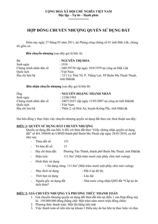 CỘNG HOÀ XÃ HỘI CHỦ NGHĨA VIỆT NAM
Độc lập – Tự do – Hạnh phúc
-------------------
HỢP ĐỒNG CHUYỂN NHƯỢNG QUYỀN SỬ DỤNG ĐẤT
Hôm nay ngày 27 tháng 03 năm 2011, tại Phòng công chứng số 01 tỉnh Đăk Lăk, chúng
tôi gồm có:
Bên chuyển nhượng (sau đây gọi là bên A)
Bà : NGUYỄN THỊ HOA
Sinh ngày : 1918
Chứng minh nhân dân số : 240139738 cấp ngày 18/0/1979 tại công an Đăk Lăk
Quốc tịch : Việt Nam
Địa chỉ liên hệ : 12/1 Lý Thái Tổ, P. Thắng Lợi, TP Buôn Ma Thuột Thuột,
tỉnh Đăklăk
Bên nhận chuyển nhượng (sau đây gọi là bên B)
Ông : NGUYỄN HOÀNG THANH NHÀN
Sinh ngày : 12/06/1983
Chứng minh nhân dân số : 240712657 cấp ngày 13/03/2007 tại công an tỉnh Đăklăk
Quốc tịch : Việt Nam
Địa chỉ lien hệ : Thôn 2, xã Hoà An, huyện Krông Pắc, tỉnh ĐăkLăk
Hai bên đồng ý thực hiện việc chuyển nhượng quyền sử dụng đất theo các thoả thuận sau đây:
ĐIỀU 1: QUYỀN SỬ DỤNG ĐẤT CHUYỂN NHƯỢNG
Quyền sử dụng đất của bên A đối với thửa đất theo “Giấy chứng nhận quyền sử dụng
đất” số BA 398698 do UBND thành phố Buôn Ma Thuột cấp ngày 28/01/2010, cụ thể
như sau:
- Thửa đất số: 151
- Tờ bản đồ số: 15
- Địa chỉ thửa đất: Phường Tân Thành, thành phố Buôn Ma Thuột, tỉnh Đăklăk
- Diện tích: 111.9m2
(Một trăm mười một phẩy chín mét vuông)
- Hình thức sử dụng
+ Sử dụng riêng: 111.9m2
(Một trăm mười một phẩy chín mét vuông)
- Mục đích sử dụng : Đất ở tại đô thị
- Thời hạn sử dụng : Lâu dài
- Nguồn gốc sử dụng đất : Nhà nước công nhận QSD đất *Cấp lại do
tách thửa*
ĐIỀU 2: GIÁ CHUYỂN NHƯỢNG VÀ PHƯƠNG THỨC THANH TOÁN
1. Giá chuyển nhượng quyền sử dụng đất thửa đất nêu tại điều 1 của Hợp đồng này
là: 150.000.000 đồng (bằng chữ: Một trăm năm mươi triệu đồng chẳn)
2. Phương thức thanh toán: Một lần bằng tiền mặt
3. Việc thanh toán số tiền nêu tại khoản 1 Điều này do hai bên tự thực hiện và chịu
 