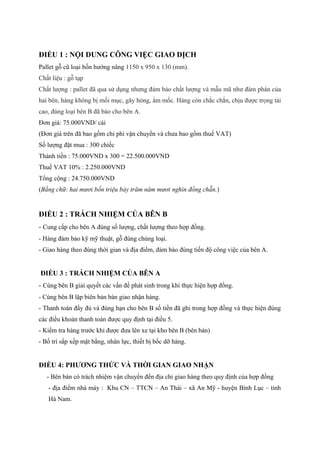 ĐIỀU 1 : NỘI DUNG CÔNG VIỆC GIAO DỊCH
Pallet gỗ cũ loại bốn hướng nâng 1150 x 950 x 130 (mm).
Chất liệu : gỗ tạp
Chất lượng : pallet đã qua sử dụng nhưng đảm bảo chất lượng và mẫu mã như đàm phán của
hai bên, hàng không bị mối mục, gãy hỏng, ẩm mốc. Hàng còn chắc chắn, chịu được trọng tải
cao, đúng loại bên B đã báo cho bên A.
Đơn giá: 75.000VND/ cái
(Đơn giá trên đã bao gồm chi phí vận chuyển và chưa bao gồm thuế VAT)
Số lượng đặt mua : 300 chiếc
Thành tiền : 75.000VND x 300 = 22.500.000VND
Thuế VAT 10% : 2.250.000VND
Tổng cộng : 24.750.000VND
(Bằng chữ: hai mươi bốn triệu bảy trăm năm mươi nghìn đồng chẵn.)
ĐIỀU 2 : TRÁCH NHIỆM CỦA BÊN B
- Cung cấp cho bên A đúng số lượng, chất lượng theo hợp đồng.
- Hàng đảm bảo kỹ mỹ thuật, gỗ đúng chủng loại.
- Giao hàng theo đúng thời gian và địa điểm, đảm bảo đúng tiến độ công việc của bên A.
ĐIỀU 3 : TRÁCH NHIỆM CỦA BÊN A
- Cùng bên B giải quyết các vấn đề phát sinh trong khi thực hiện hợp đồng.
- Cùng bên B lập biên bản bàn giao nhận hàng.
- Thanh toán đầy đủ và đúng hạn cho bên B số tiền đã ghi trong hợp đồng và thực hiện đúng
các điều khoản thanh toán được quy định tại điều 5.
- Kiểm tra hàng trước khi được đưa lên xe tại kho bên B (bên bán)
- Bố trí sắp xếp mặt bằng, nhân lực, thiết bị bốc dỡ hàng.
ĐIỀU 4: PHƯƠNG THỨC VÀ THỜI GIAN GIAO NHẬN
- Bên bán có trách nhiệm vận chuyển đến địa chỉ giao hàng theo quy định của hợp đồng
- địa điểm nhà máy : Khu CN – TTCN – An Thái – xã An Mỹ - huyện Bình Lục – tỉnh
Hà Nam.
 