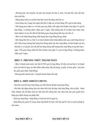 - Phương tiện vận chuyển, chi phí vận chuyển do bên A chịu. Chi phí bốc xếp mỗi bên
chịu một đàu
- Hàng được kiểm tra tại kho bên bán trước khi được đưa lên xe
- Giao hàng sau 3 ngày (ba ngày) khi bên A đặt cọc số tiên bằng 50% giá trị đơn hàng
- Nếu hàng giao chậm so với thời gian quy định, mỗi ngày bên B phải chịu phạt 1% giá trị
hợp đồng, và không được chậm quá 4 ngày. Nếu không bên B sẽ phải chịu hoàn toàn
trách nhiệm về các tổn thất do đã không giao hàng đúng thời hạn cho bên A.
- Bên A chỉ nhận hàng đúng chất lượng theo hợp đồng đã quy định.
- Khi hàng bốc lên xe, bên A có trách nhiệm kiểm nhận phẩm chất, quy cách hàng hóa tại
chỗ. Nếu trong trường hợp hàng hóa không đảm bảo theo hợp đồng và thỏa thuận của hai
bên,bên A có quyền yêu cầu đổi lại hàng đúng chất lượng theo hợp đồng trong thời hạn 1
ngày. Nếu giao hàng chậm thì bên B phải chịu phạt 1% giá trị hợp đồng và không được
chậm quá 3 ngày.
ĐIỀU 5 : PHƯƠNG THỨC THANH TOÁN
- Bên A thanh toán trước cho bên B 50% giá trị hợp đồng. Số tiền còn lại bên A sẽ thanh
toán cho bên B ngay tại thời điểm nhận được đầy đủ hàng và giấy tờ (bao gồm : hóa đơn
đỏ, giấy giao nhận, Hợp đồng).
- Phương thức thanh toán : Chuyển khoản hoặc tiền mặt.
ĐIỀU 6 : ĐIỀU KHOẢN CHUNG
- Hai bên cam kết thực hiện đúng các điều khoản đã ghi trong hợp đồng.
- Hai bên chủ động thông báo cho nhau biết tiến độ thực hiện hợp đồng, nếu có khó khăn
hoặc những vấn đề phát sinh các bên kịp thời thông báo cho nhau bàn bạc giải quyết theo
đúng quy định chung của pháp luật.
- Hiệu lực hợp đồng : Hợp đồng có hiệu lực kể từ ngày ký.
- Hợp đồng này gồm 03 trang, được lập thành 02 bản, mỗi bên giữ 01 bản có giá trị pháp lý
như nhau.
ĐẠI ĐIỆN BÊN A ĐẠI DIỆN BÊN B
 