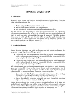 Chương trình Giảng dạy Kinh tế Fulbright   Phân tích Tài chính                   Bài giảng 14
Niên khoá 2006-07




                                  HỢP ĐỒNG QUYỀN CHỌN

1. Định nghĩa

Hợp đồng quyền chọn là hợp đồng cho phép người mua nó có quyền, nhưng không bắt
buộc, được mua hoặc được bán:

       •   Một số lượng xác định các đơn vị tài sản cơ sở
       •   Tại hay trước một thời điểm xác định trong tương lai
       •   Với một mức giá xác định ngay tại thời điểm thỏa thuận hợp đồng.
Tại thời điểm xác định trong tương lai, người mua quyền có thể thực hiện hoặc không
thực hiện quyền mua (hay bán) tài sản cơ sở. Nếu người mua thực hiện quyền mua (hay
bán), thì người bán quyền buộc phải bán (hay mua) tài sản cơ sở. Thời điểm xác định
trong tương lai gọi là ngày đáo hạn; thời gian từ khi ký hợp đồng quyền chọn đến ngày
thanh toán gọi là kỳ hạn của quyền chọn. Mức giá xác định áp dụng trong ngày đáo hạn
gọi là giá thực hiện (exercise price hay strike price).


2. Các loại quyền chọn


Quyền chọn cho phép được mua gọi là quyền chọn mua (call option), quyền chọn cho
phép được bán gọi là quyền chọn bán (put option).
       •   Quyền chọn mua trao cho người mua (người nắm giữ) quyền, nhưng không phải
           nghĩa vụ, được mua một tài sản cơ sở vào một thời điểm hay trước một thời điểm
           trong tương lai với một mức giá xác định.
       •   Quyền chọn bán trao cho người mua (người nắm giữ) quyền, nhưng không phải
           nghĩa vụ, được bán một tài sản cơ sở vào một thời điểm hay trước một thời điểm
           trong tương lai với một mức giá xác định.
Đối với quyền chọn mua, ta có người mua quyền chọn mua (holder) và người bán quyền
chọn mua (writer). Đối với quyền chọn bán, ta cũng có người mua quyền chọn bán và
người bán quyền chọn bán. Một cách phân loại khác là chia quyền chọn thành quyền
chọn kiểu châu Âu (European options) và kiểu Mỹ (American options).
       •   Quyền chọn kiểu châu Âu (European options) là loại quyền chọn chỉ có thể được
           thực hiện vào ngày đáo hạn chứ không được thực hiện trước ngày đó.
       •   Quyền chọn kiểu Mỹ (American options) là loại quyền chọn có thể được thực
           hiện vào bất cứ thời điểm nào trước khi đáo hạn.
Quyền chọn có thể được dựa vào các tài sản cơ sở như cổ phiếu, chỉ số cổ phiếu, trái
phiếu, lãi suất, ngoại hối, kim loại quý hay nông sản. Nhưng nhìn chung nếu phân theo
loại tài sản cơ sở thì có thể chia quyền chọn thành quyền chọn trên thị trường hàng hoá,
quyền chọn trên thị trường tài chính và quyền chọn trên thị trường ngoại hối.

Nguyễn Minh Kiều/Nguyễn Xuân Thành                                                       1
 