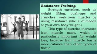 Resistance Training.
Strength exercises, such as
weight lifting, push-ups and
crunches, work your muscles by
using resistance (like a dumbbell
or your own body weight.)
This type of exercise increases
lean muscle mass, which is
particularly important for weight
loss, because lean muscle burns
more calories than other types of
tissue.
 
