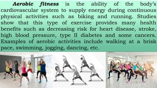Aerobic fitness is the ability of the body’s
cardiovascular system to supply energy during continuous
physical activities such as biking and running. Studies
show that this type of exercise provides many health
benefits such as decreasing risk for heart disease, stroke,
high blood pressure, type II diabetes and some cancers.
Examples of aerobic activities include walking at a brisk
pace, swimming, jogging, dancing, etc.
 