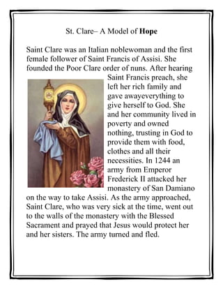 St. Clare– A Model of Hope<br />47625119951500Saint Clare was an Italian noblewoman and the first female follower of Saint Francis of Assisi. She founded the Poor Clare order of nuns. After hearing Saint Francis preach, she left her rich family and gave away everything to give herself to God. She and her community lived in poverty and owned nothing, trusting in God to provide them with food, clothes and all their necessities. In 1244 an army from Emperor Frederick II attacked her monastery of San Damiano on the way to take Assisi. As the army approached, Saint Clare, who was very sick at the time, went out to the walls of the monastery with the Blessed Sacrament and prayed that Jesus would protect her and her sisters. The army turned and fled.<br />0000After reading about and discussing the life of St. Clare, as a group, construct a definition of HOPE in blank space below. <br />Select someone in the group to be a scribe and PRINT your definition.<br />