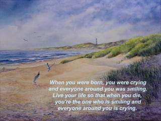 When you were born, you were crying   and everyone around you was smiling.  Live your life so that when you die,  you're the one who is smiling and everyone around you is crying.   