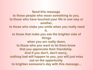 Send this message  to those people who mean something to you,  to those who have touched your life in one way or another,   to those who make you smile when you really need it,  to those that make you see the brighter side of things   when you are really down,  to those who you want to let them know  that you appreciate their friendship.  And if you don't, don't worry,  nothing bad will happen to you, you will just miss out on the opportunity  to brighten someone's day with this message... 