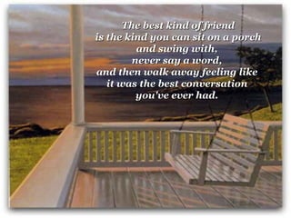 The best kind of friend   is the kind you can sit on a porch  and swing with,  never say a word,  and then walk away feeling like  it was the best conversation  you've ever had.   
