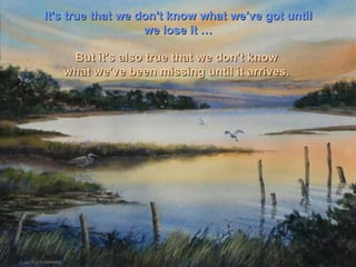 It's true that we don't know what we've got until we lose it … But it's also true that we don't know  what we've been missing until it arrives.  