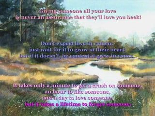 Giving someone all your love   is never an assurance that they'll love you back! Don't expect love in return;  just wait for it to grow in their heart  but if it doesn't, be content it grew in yours.   It takes only a minute to get a crush on someone,  an hour to like someone,  and a day to love someone,  but it takes a lifetime to forget someone. 