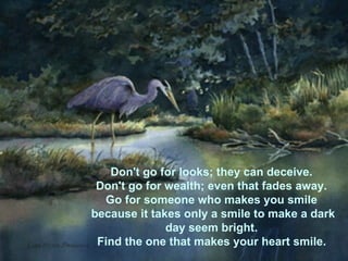 Don't go for looks; they can deceive.  Don't go for wealth; even that fades away.  Go for someone who makes you smile  because it takes only a smile to make a dark day seem bright.  Find the one that makes your heart smile.   