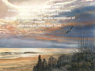 Happiness lies for those who cry,  those who hurt, those who have searched,  and those who have tried,  for only they can appreciate the importance of people   who have touched their lives.   