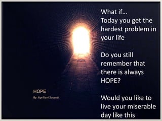 HOPE
By: Apriliani Susanti
What if…
Today you get the
hardest problem in
your life
Do you still
remember that
there is always
HOPE?
Would you like to
live your miserable
day like this
 