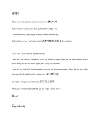 HOPE
When I was born, God had equipped me with two HANDS

By the Hands, I could express the Capability that God gave me.
I could express my capability by working, working and working.
And you know, when I work, I am creating OPPORTUNITY for my future.

Guess what I should do with my Opportunity?
I will make use of every opportunity to fill my mind with those things that are good and that deserve
praise: things that are true, noble, right, pure, lovely and honorable.
I must fill my mind with those things that are good and that deserve praise: things that are true, noble,
right, pure, lovely and honorable because have a PURPOSE.

My purpose is to grow and to become EXCELLENT.

Thank you for learning my HOPE yet the Hope I meant here is

Hand
Opportunity

 