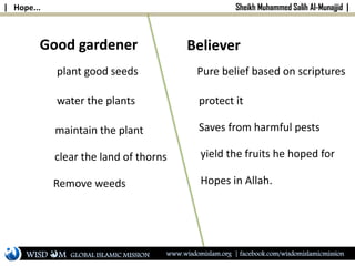| Hope... Sheikh Muhammed Salih Al-Munajjid |
Good gardener
plant good seeds
water the plants
maintain the plant
clear the land of thorns
Remove weeds
Believer
protect it
Saves from harmful pests
yield the fruits he hoped for
Hopes in Allah.
Pure belief based on scriptures
WISD M www.wisdomislam.org | facebook.com/wisdomislamicmissionGLOBAL ISLAMIC MISSION
 
