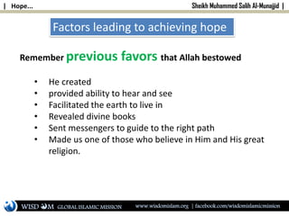 | Hope... Sheikh Muhammed Salih Al-Munajjid |
Factors leading to achieving hope
Remember previous favors that Allah bestowed
• He created
• provided ability to hear and see
• Facilitated the earth to live in
• Revealed divine books
• Sent messengers to guide to the right path
• Made us one of those who believe in Him and His great
religion.
WISD M www.wisdomislam.org | facebook.com/wisdomislamicmissionGLOBAL ISLAMIC MISSION
 