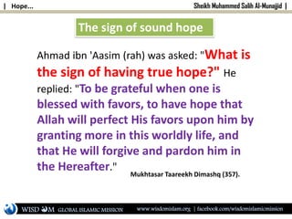 | Hope... Sheikh Muhammed Salih Al-Munajjid |
Ahmad ibn 'Aasim (rah) was asked: "What is
the sign of having true hope?" He
replied: "To be grateful when one is
blessed with favors, to have hope that
Allah will perfect His favors upon him by
granting more in this worldly life, and
that He will forgive and pardon him in
the Hereafter."
Mukhtasar Taareekh Dimashq (357).
The sign of sound hope
WISD M www.wisdomislam.org | facebook.com/wisdomislamicmissionGLOBAL ISLAMIC MISSION
 