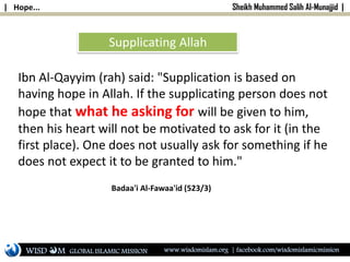 | Hope... Sheikh Muhammed Salih Al-Munajjid |
Ibn Al-Qayyim (rah) said: "Supplication is based on
having hope in Allah. If the supplicating person does not
hope that what he asking for will be given to him,
then his heart will not be motivated to ask for it (in the
first place). One does not usually ask for something if he
does not expect it to be granted to him."
Badaa'i Al-Fawaa'id (523/3)
Supplicating Allah
WISD M www.wisdomislam.org | facebook.com/wisdomislamicmissionGLOBAL ISLAMIC MISSION
 