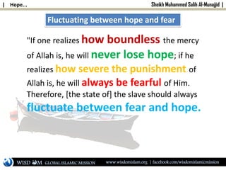 | Hope... Sheikh Muhammed Salih Al-Munajjid |
Fluctuating between hope and fear
"If one realizes how boundless the mercy
of Allah is, he will never lose hope; if he
realizes how severe the punishment of
Allah is, he will always be fearful of Him.
Therefore, [the state of] the slave should always
fluctuate between fear and hope.
WISD M www.wisdomislam.org | facebook.com/wisdomislamicmissionGLOBAL ISLAMIC MISSION
 