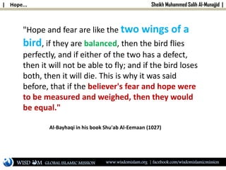 | Hope... Sheikh Muhammed Salih Al-Munajjid |
"Hope and fear are like the two wings of a
bird, if they are balanced, then the bird flies
perfectly, and if either of the two has a defect,
then it will not be able to fly; and if the bird loses
both, then it will die. This is why it was said
before, that if the believer's fear and hope were
to be measured and weighed, then they would
be equal."
Al-Bayhaqi in his book Shu'ab Al-Eemaan (1027)
WISD M www.wisdomislam.org | facebook.com/wisdomislamicmissionGLOBAL ISLAMIC MISSION
 