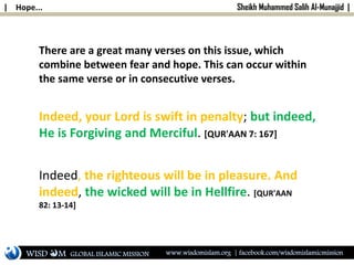 | Hope... Sheikh Muhammed Salih Al-Munajjid |
Indeed, your Lord is swift in penalty; but indeed,
He is Forgiving and Merciful. [QUR'AAN 7: 167]
Indeed, the righteous will be in pleasure. And
indeed, the wicked will be in Hellfire. [QUR'AAN
82: 13-14]
There are a great many verses on this issue, which
combine between fear and hope. This can occur within
the same verse or in consecutive verses.
WISD M www.wisdomislam.org | facebook.com/wisdomislamicmissionGLOBAL ISLAMIC MISSION
 
