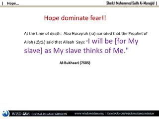 | Hope... Sheikh Muhammed Salih Al-Munajjid |
Hope dominate fear!!
At the time of death: Abu Hurayrah (ra) narrated that the Prophet of
Allah (‫)ﷺ‬ said that Allaah Says: "I will be [for My
slave] as My slave thinks of Me."
Al-Bukhaari (7505)
WISD M www.wisdomislam.org | facebook.com/wisdomislamicmissionGLOBAL ISLAMIC MISSION
 
