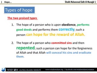 | Hope... Sheikh Muhammed Salih Al-Munajjid |
Types of hope
The two praised types
1. The hope of a person who is upon obedience, performs
good deeds and performs them correctly; such a
person can hope for the reward of Allah.
2. The hope of a person who committed sins and then
repented; such a person can hope for the forgiveness
of Allah and that Allah will conceal his sins and eradicate
them.
WISD M www.wisdomislam.org | facebook.com/wisdomislamicmissionGLOBAL ISLAMIC MISSION
 