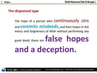 | Hope... Sheikh Muhammed Salih Al-Munajjid |
The hope of a person who continuously sins
and commits misdeeds, and then hopes in the
mercy and forgiveness of Allah without performing any
good deed; these are false hopes
and a deception.
The dispraised type
WISD M www.wisdomislam.org | facebook.com/wisdomislamicmissionGLOBAL ISLAMIC MISSION
 