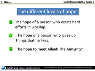 | Hope... Sheikh Muhammed Salih Al-Munajjid |
The different levels of hope
The hope of a person who exerts hard
efforts in worship:
The hope of a person who gives up
things that he likes:
The hope to meet Allaah The Almighty:
WISD M www.wisdomislam.org | facebook.com/wisdomislamicmissionGLOBAL ISLAMIC MISSION
 