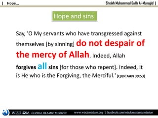 | Hope... Sheikh Muhammed Salih Al-Munajjid |
Hope and sins
Say, 'O My servants who have transgressed against
themselves [by sinning] do not despair of
the mercy of Allah. Indeed, Allah
forgives allsins [for those who repent]. Indeed, it
is He who is the Forgiving, the Merciful.' [QUR'AAN 39:53]
WISD M www.wisdomislam.org | facebook.com/wisdomislamicmissionGLOBAL ISLAMIC MISSION
 