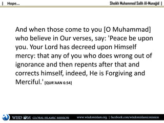 | Hope... Sheikh Muhammed Salih Al-Munajjid |
And when those come to you [O Muhammad]
who believe in Our verses, say: 'Peace be upon
you. Your Lord has decreed upon Himself
mercy: that any of you who does wrong out of
ignorance and then repents after that and
corrects himself, indeed, He is Forgiving and
Merciful.'[QUR'AAN 6:54]
WISD M www.wisdomislam.org | facebook.com/wisdomislamicmissionGLOBAL ISLAMIC MISSION
 