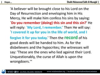 | Hope... Sheikh Muhammed Salih Al-Munajjid |
'A believer will be brought close to his Lord on the
Day of Resurrection and enveloping him in His
Mercy, He will make him confess his sins by saying:
`Do you remember (doing) this sin and this sin?' He
will reply: `My Lord, I remember.' Then He will say:
`I covered it up for you in the life of world, and I
forgive it for you today.' Then the record of his
good deeds will be handed to him. As for the
disbelievers and the hypocrites; the witnesses will
say: 'These are the ones who lied against their Lord.
Unquestionably, the curse of Allah is upon the
wrongdoers.'"
WISD M www.wisdomislam.org | facebook.com/wisdomislamicmissionGLOBAL ISLAMIC MISSION
 