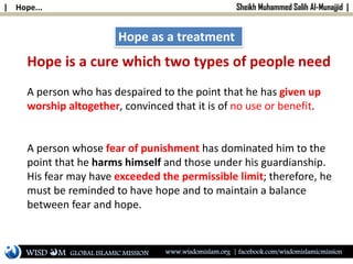 | Hope... Sheikh Muhammed Salih Al-Munajjid |
Hope as a treatment
Hope is a cure which two types of people need
A person who has despaired to the point that he has given up
worship altogether, convinced that it is of no use or benefit.
A person whose fear of punishment has dominated him to the
point that he harms himself and those under his guardianship.
His fear may have exceeded the permissible limit; therefore, he
must be reminded to have hope and to maintain a balance
between fear and hope.
WISD M www.wisdomislam.org | facebook.com/wisdomislamicmissionGLOBAL ISLAMIC MISSION
 