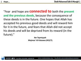 | Hope... Sheikh Muhammed Salih Al-Munajjid |
"Fear and hope are connected to both the present
and the previous deeds, because the consequence of
these deeds is in the future. One hopes that Allah has
accepted his previous good deeds and will reward him
for it in the future, and fears that Allah did not accept
his deeds and will be deprived from its reward (in the
future)."
Ibn Taymiyyah
Majmoo' Al-Fataawa (452/7).
WISD M www.wisdomislam.org | facebook.com/wisdomislamicmissionGLOBAL ISLAMIC MISSION
 