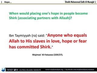 | Hope... Sheikh Muhammed Salih Al-Munajjid |
When would placing one's hope in people become
Shirk (associating partners with Allaah)?
Ibn Taymiyyah (ra) said: "Anyone who equals
Allah to His slaves in love, hope or fear
has committed Shirk."
Majmoo' Al-Fataawa (339/27).
WISD M www.wisdomislam.org | facebook.com/wisdomislamicmissionGLOBAL ISLAMIC MISSION
 