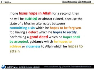 | Hope... Sheikh Muhammed Salih Al-Munajjid |
If one loses hope in Allah for a second, then
he will be ruined or almost ruined, because the
state of a Muslim alternates between
committing a sin which he hopes to be forgiven
for, having a defect which he hopes to rectify,
performing a good deed which he hopes shall
be accepted, guidance which he hopes to
achieve or closeness to Allah which he hopes to
attain
WISD M www.wisdomislam.org | facebook.com/wisdomislamicmissionGLOBAL ISLAMIC MISSION
 
