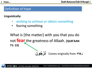 | Hope... Sheikh Muhammed Salih Al-Munajjid |
Definition of hope
Linguistically:
• wishing to achieve or obtain something
• fearing something
What is [the matter] with you that you do
not fear the greatness of Allaah. [QUR'AAN
71: 13]
‫ون‬ُ‫ج‬ْ‫ر‬َ‫ت‬ Comes originally from ‫اء‬َ‫ج‬َ‫ر‬
WISD M www.wisdomislam.org | facebook.com/wisdomislamicmissionGLOBAL ISLAMIC MISSION
 