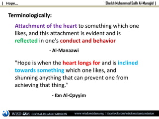 | Hope... Sheikh Muhammed Salih Al-Munajjid |
Terminologically:
Attachment of the heart to something which one
likes, and this attachment is evident and is
reflected in one's conduct and behavior
"Hope is when the heart longs for and is inclined
towards something which one likes, and
shunning anything that can prevent one from
achieving that thing."
- Ibn Al-Qayyim
- Al-Manaawi
WISD M www.wisdomislam.org | facebook.com/wisdomislamicmissionGLOBAL ISLAMIC MISSION
 