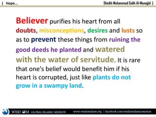 | Hope... Sheikh Muhammed Salih Al-Munajjid |
Believer purifies his heart from all
doubts, misconceptions, desires and lusts so
as to prevent these things from ruining the
good deeds he planted and watered
with the water of servitude. It is rare
that one's belief would benefit him if his
heart is corrupted, just like plants do not
grow in a swampy land.
WISD M www.wisdomislam.org | facebook.com/wisdomislamicmissionGLOBAL ISLAMIC MISSION
 