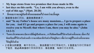 • My hope stems from two promises that Jesus made in His
• last days on this earth. "Lo, I am with you always, even to the
• end of this age." (Matt. 28:20)
• นี่​แหละ​เรา​จะ​อยู่​กับ​เจ้า​ทั้ง​หลาย​เสมอ​ไป​จนกว่า​จะ​สิ้น​ยุค
• 我就常与你们同在，直到世界的末了.
• and "In my Father's house are many mansions.... I go to prepare a place
for you. And if I go and prepare a place for you, I will come again to
receive you to Myself; that where I am, there you may be also." (John
14:2-3)
• 2 ใน​พระ​นิเวศ​ของ​พระ​บิดา​เรา​มี​ที่​อยู่​เป็น​อัน​มาก…เรา​ไป​จัดเตรียม​ที่​ไว้​สาหรับ​ท่าน​ทั้ง​หลาย เมื่อ​เรา​ไป​
จัดเตรียม​ที่​ไว้​สาหรับ​ท่าน​แล้ว​เรา​จะ​กลับมา​อีก​รับ​ท่าน​ไป​อยู่​กับ​เรา​เพื่อ​ว่า​เรา​อยู่​ที่​ไหน​ท่าน​ทั้ง​หลาย​จะ​
ได้​อยู่​ที่​นั่น​ด้วย​
• 2 在我父的家里，有许多住处…；我去原是为你们预备地方。3 我若去为你们预备好
了地方，就必再来接你们到我那里去；我在那里，叫你们也在那里。
 