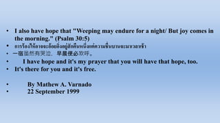 • I also have hope that "Weeping may endure for a night/ But joy comes in
the morning." (Psalm 30:5)
• การ​ร้องไห้​อาจจะ​อ้อยอิ่ง​อยู่​สัก​คืน​หนึ่งแต่​ความ​ชื่น​บาน​จะ​มา​เวลา​เช้า​
• 一宿虽然有哭泣，早晨便必欢呼。
• I have hope and it's my prayer that you will have that hope, too.
• It's there for you and it's free.
• By Mathew A. Varnado
• 22 September 1999
 