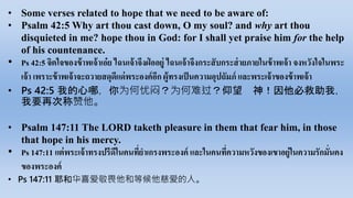 • Some verses related to hope that we need to be aware of:
• Psalm 42:5 Why art thou cast down, O my soul? and why art thou
disquieted in me? hope thou in God: for I shall yet praise him for the help
of his countenance.
• Ps 42:5 จิตใจ​ของ​ข้าพเจ้า​เอ๋ย​ไฉน​เจ้า​จึง​ฝ่ อ​อยู่​ไฉน​เจ้า​จึง​กระสับกระส่าย​ภาย​ใน​ข้าพเจ้า​จง​หวัง​ใจ​ใน​พระ​
เจ้า​เพราะ​ข้าพเจ้า​จะ​ถวาย​สดุดี​แด่​พระ​องค์​อีก​ผู้​ทรง​เป็น​ความ​อุปถัมภ์​และ​พระ​เจ้า​ของ​ข้าพเจ้า
• Ps 42:5 我的心哪，你为何忧闷？为何难过？仰望 神！因他必救助我，
我要再次称赞他。
• Psalm 147:11 The LORD taketh pleasure in them that fear him, in those
that hope in his mercy.
• Ps 147:11 แต่​พระ​เจ้า​ทรง​ปรีดี​ใน​คน​ที่​ยาเกรง​พระ​องค์​และ​ใน​คน​ที่​ความ​หวัง​ของ​เขา​อยู่​ใน​ความ​รัก​มั่นคง​
ของ​พระ​องค์
• Ps 147:11 耶和华喜爱敬畏他和等候他慈爱的人。
 