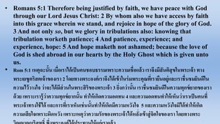 • Romans 5:1 Therefore being justified by faith, we have peace with God
through our Lord Jesus Christ: 2 By whom also we have access by faith
into this grace wherein we stand, and rejoice in hope of the glory of God.
3 And not only so, but we glory in tribulations also: knowing that
tribulation worketh patience; 4 And patience, experience; and
experience, hope: 5 And hope maketh not ashamed; because the love of
God is shed abroad in our hearts by the Holy Ghost which is given unto
us.
• Rom 5:1 เหตุ​ฉะนั้น​เมื่อ​เรา​ได้​เป็น​คน​ชอบธรรม​เพราะ​ความ​เชื่อ​แล้ว​เรา​จึง​มี​สันติ​สุข​ใน​พระ​เจ้า​ทาง​
พระ​เยซู​คริสต​เจ้า​ของ​เรา 2 โดย​ทาง​พระ​องค์​เรา​จึง​ได้​เข้า​ใน​ร่ม​พระ​คุณ​ที่​เรา​ยืน​อยู่​และ​เรา​ชื่น​ชม​ยินดี​ใน​
ความ​ไว้วางใจ​ว่า​จะ​ได้​มี​ส่วน​ใน​พระ​สิริ​ของ​พระ​เจ้า 3 ยิ่ง​กว่า​นั้น​เรา​ชื่น​ชม​ยินดี​ใน​ความ​ทุกข์​ยาก​ของ​เรา​
ด้วย​เพราะ​เรา​รู้​ว่า​ความ​ทุกข์​ยาก​นั้น​ทา​ให้​เกิด​ความ​อดทน 4 และ​ความ​อดทน​ทา​ให้​เห็น​ว่า​เรา​เป็น​คน​ที่​
พระ​เจ้า​ทรง​ใช้ได้​และ​การ​ที่​เรา​เห็น​เช่นนั้น​ทา​ให้​เกิด​มี​ความ​หวัง​ใจ 5 และ​ความ​หวัง​ใจ​มิได้​ทา​ให้​เกิด​
ความ​เสียใจ​เพราะ​ผิดหวัง​เพราะ​เหตุ​ว่า​ความ​รัก​ของ​พระ​เจ้า​ได้​หลั่ง​เข้า​สู่​จิตใจ​ของ​เรา​โดย​ทาง​พระ​
 