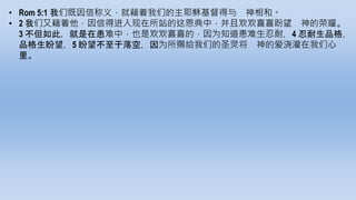 • Rom 5:1 我们既因信称义，就藉着我们的主耶稣基督得与 神相和。
• 2 我们又藉着他，因信得进入现在所站的这恩典中，并且欢欢喜喜盼望 神的荣耀。
3 不但如此，就是在患难中，也是欢欢喜喜的，因为知道患难生忍耐，4 忍耐生品格，
品格生盼望，5 盼望不至于落空，因为所赐给我们的圣灵将 神的爱浇灌在我们心
里。
 