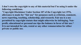 I don’t own the copyright to any of this material but I’m using it under the
following conditions.
"Copyright Disclaimer Under Section 107 of the Copyright Act 1976,
allowance is made for "fair use" for purposes such as criticism, comment,
news reporting, teaching, scholarship, and research. Fair use is a use
permitted by copyright statute that might otherwise be infringing. Non-
profit, educational or personal use tips the balance in favor of fair use.“
It is not intended for sale, rental or any other remuneration for either
private or public use.
 